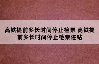 高铁提前多长时间停止检票 高铁提前多长时间停止检票进站